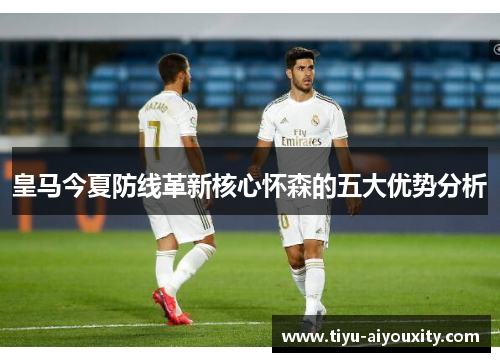 皇马今夏防线革新核心怀森的五大优势分析