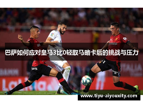 巴萨如何应对皇马3比0轻取马略卡后的挑战与压力