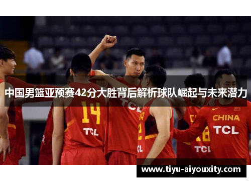 中国男篮亚预赛42分大胜背后解析球队崛起与未来潜力